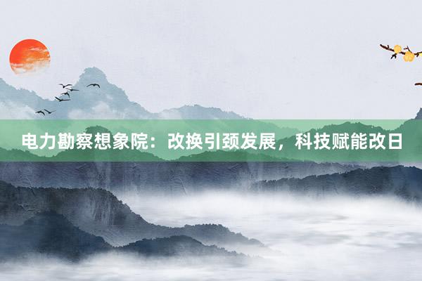 电力勘察想象院：改换引颈发展，科技赋能改日